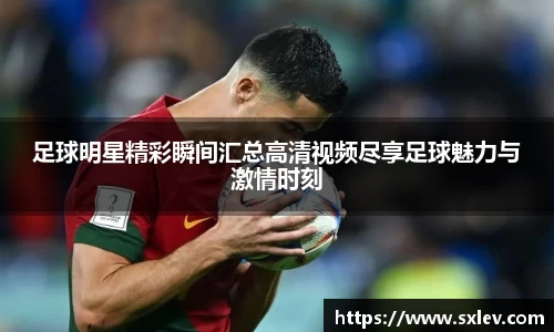 足球明星精彩瞬间汇总高清视频尽享足球魅力与激情时刻